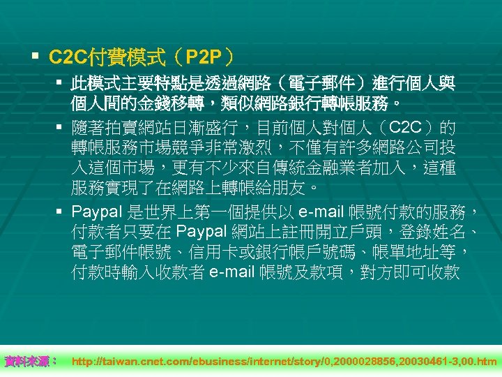 § C 2 C付費模式（P 2 P） § 此模式主要特點是透過網路（電子郵件）進行個人與 個人間的金錢移轉，類似網路銀行轉帳服務。 § 隨著拍賣網站日漸盛行，目前個人對個人（C 2 C）的 轉帳服務市場競爭非常激烈，不僅有許多網路公司投