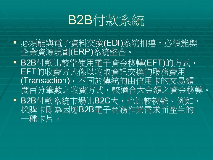 B 2 B付款系統 § 必須能與電子資料交換(EDI)系統相連，必須能與 企業資源規劃(ERP)系統整合。 § B 2 B付款比較常使用電子資金移轉(EFT)的方式， EFT的收費方式係以收取資訊交換的服務費用 (Transaction)，不同於傳統的由信用卡的交易額 度百分筆數之收費方式，較適合大金額之資金移轉。 §