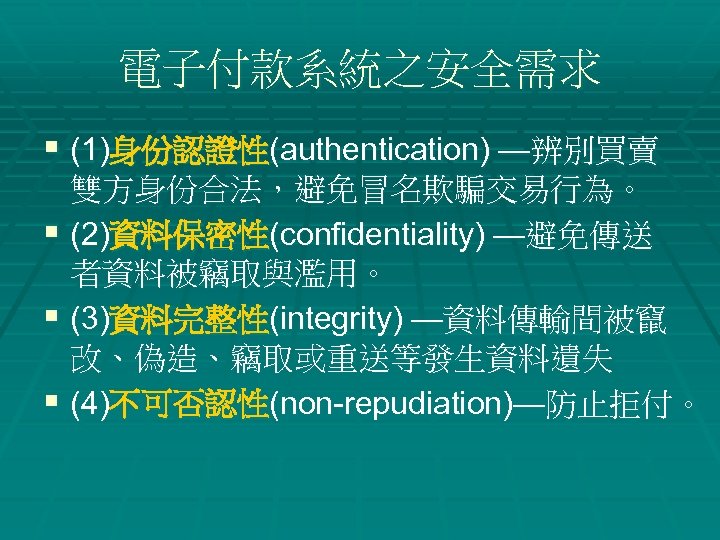 電子付款系統之安全需求 § (1)身份認證性(authentication) —辨別買賣 雙方身份合法，避免冒名欺騙交易行為。 § (2)資料保密性(confidentiality) —避免傳送 者資料被竊取與濫用。 § (3)資料完整性(integrity) —資料傳輸間被竄 改、偽造、竊取或重送等發生資料遺失 §