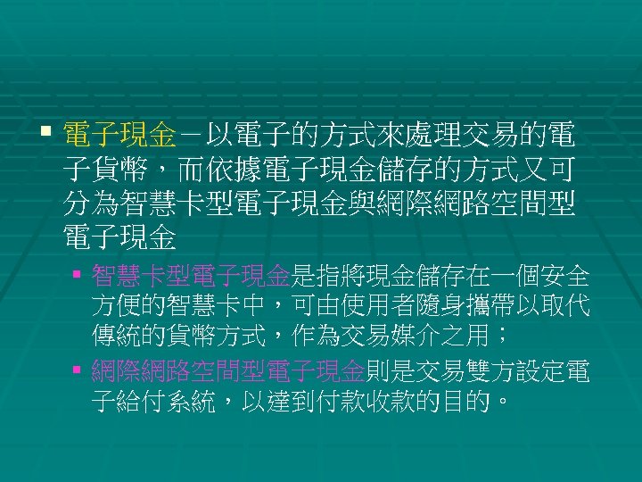 § 電子現金－以電子的方式來處理交易的電 子貨幣，而依據電子現金儲存的方式又可 分為智慧卡型電子現金與網際網路空間型 電子現金 § 智慧卡型電子現金是指將現金儲存在一個安全 方便的智慧卡中，可由使用者隨身攜帶以取代 傳統的貨幣方式，作為交易媒介之用； § 網際網路空間型電子現金則是交易雙方設定電 子給付系統，以達到付款收款的目的。 
