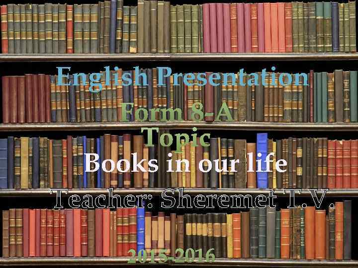 English Presentation Form 8 -A Topic Books in our life Teacher: Sheremet T. V.