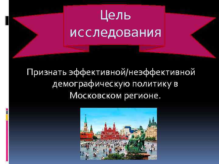 Цель исследования Признать эффективной/неэффективной демографическую политику в Московском регионе. 