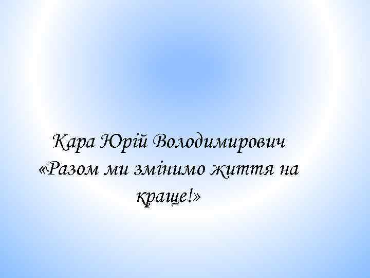 Кара Юрій Володимирович «Разом ми змінимо життя на краще!» 