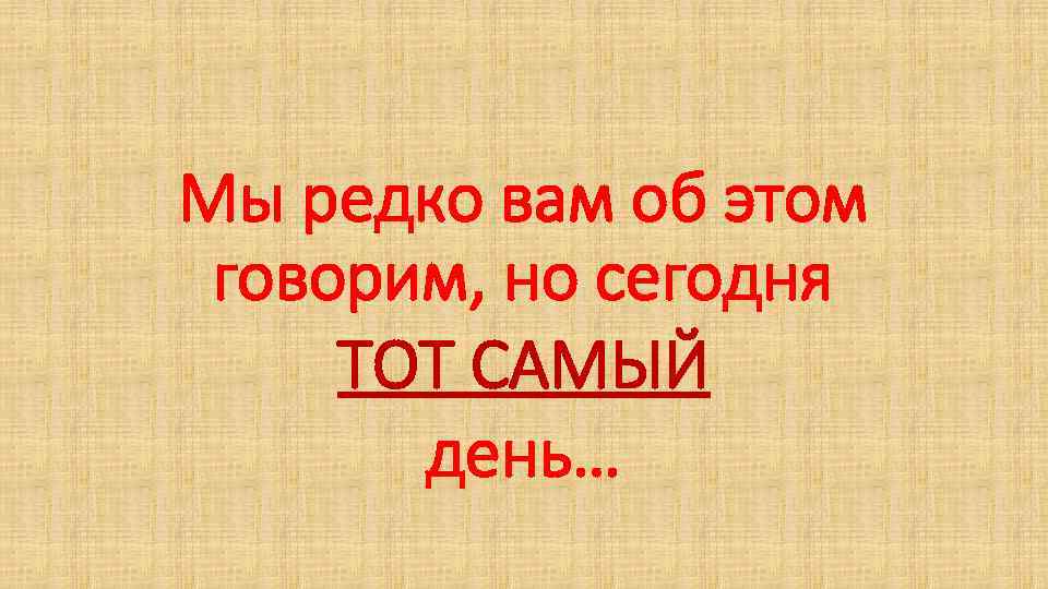 Мы редко вам об этом говорим, но сегодня ТОТ САМЫЙ день… 