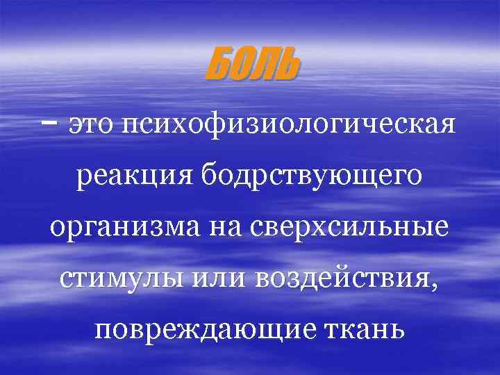 БОЛЬ – это психофизиологическая реакция бодрствующего организма на сверхсильные стимулы или воздействия, повреждающие ткань