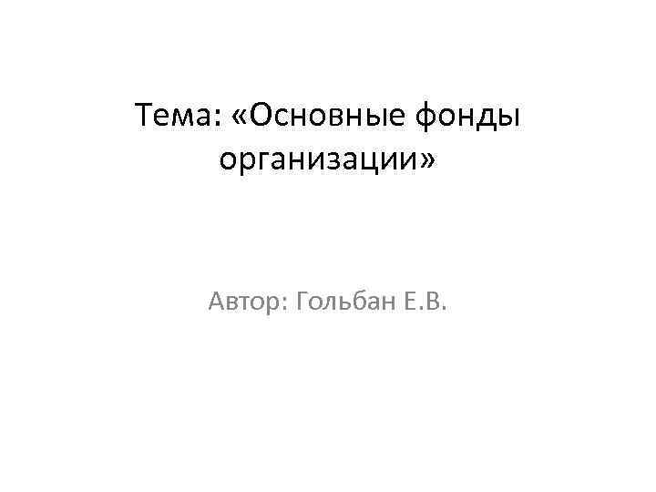 Тема: «Основные фонды организации» Автор: Гольбан Е. В. 