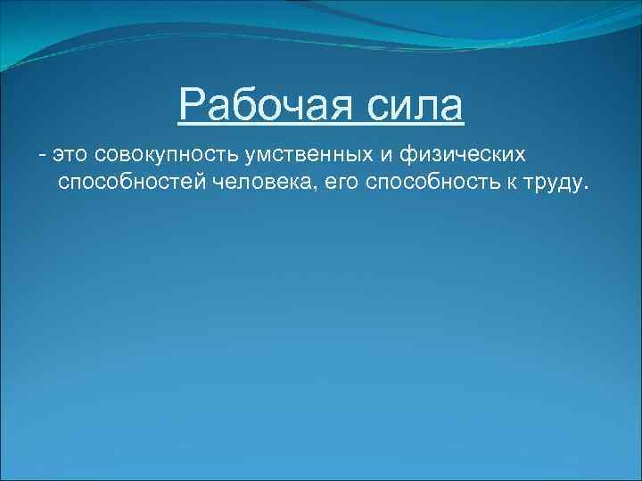 Рабочая сила - это совокупность умственных и физических способностей человека, его способность к труду.
