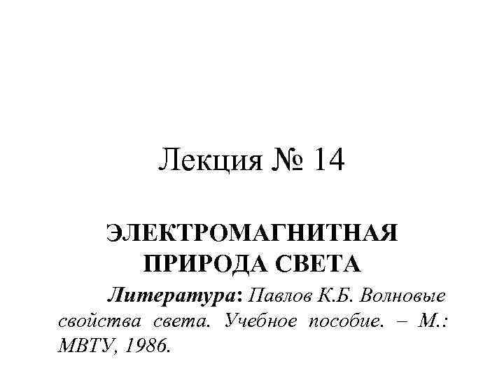 Лекция № 14 ЭЛЕКТРОМАГНИТНАЯ ПРИРОДА СВЕТА Литература: Павлов К. Б. Волновые свойства света. Учебное