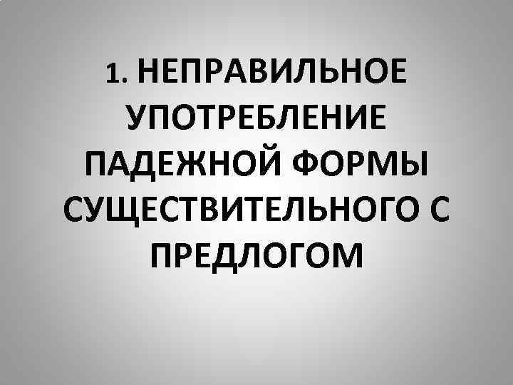 1. НЕПРАВИЛЬНОЕ УПОТРЕБЛЕНИЕ ПАДЕЖНОЙ ФОРМЫ СУЩЕСТВИТЕЛЬНОГО С ПРЕДЛОГОМ 