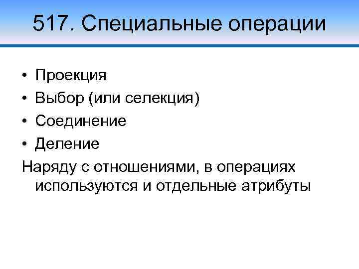 517. Специальные операции • Проекция • Выбор (или селекция) • Соединение • Деление Наряду