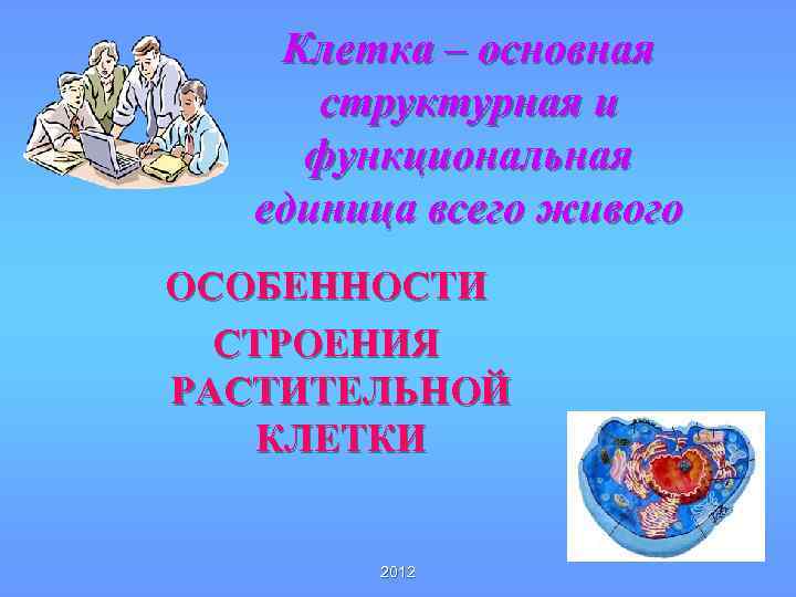 Клетка – основная структурная и функциональная единица всего живого ОСОБЕННОСТИ СТРОЕНИЯ РАСТИТЕЛЬНОЙ КЛЕТКИ 2012