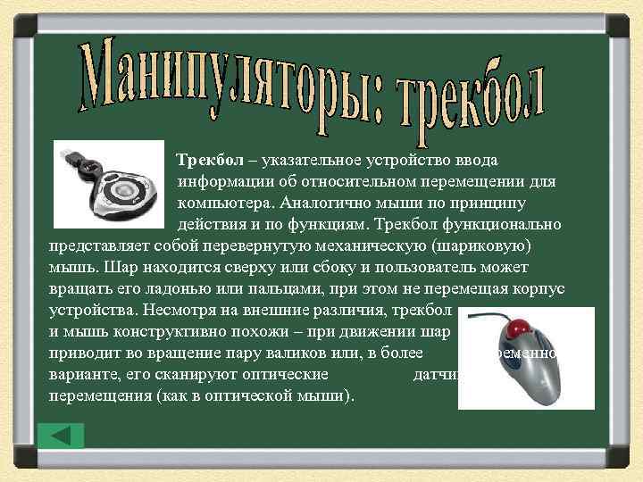 Трекбол – указательное устройство ввода информации об относительном перемещении для компьютера. Аналогично мыши по