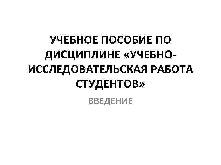 УЧЕБНОЕ ПОСОБИЕ ПО ДИСЦИПЛИНЕ «УЧЕБНОИССЛЕДОВАТЕЛЬСКАЯ РАБОТА СТУДЕНТОВ» ВВЕДЕНИЕ 