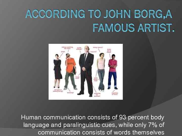 ACCORDING TO JOHN BORG, A FAMOUS ARTIST. Human communication consists of 93 percent body