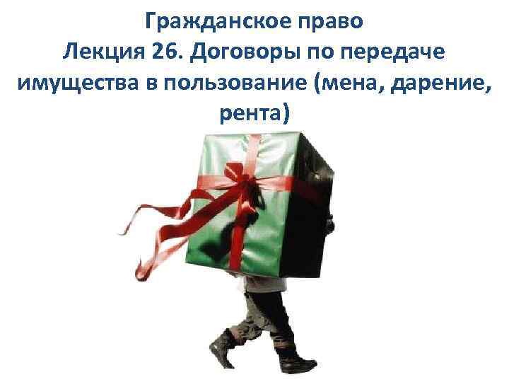 Гражданское право Лекция 26. Договоры по передаче имущества в пользование (мена, дарение, рента) 