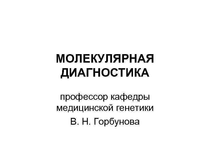 МОЛЕКУЛЯРНАЯ ДИАГНОСТИКА профессор кафедры медицинской генетики В. Н. Горбунова 