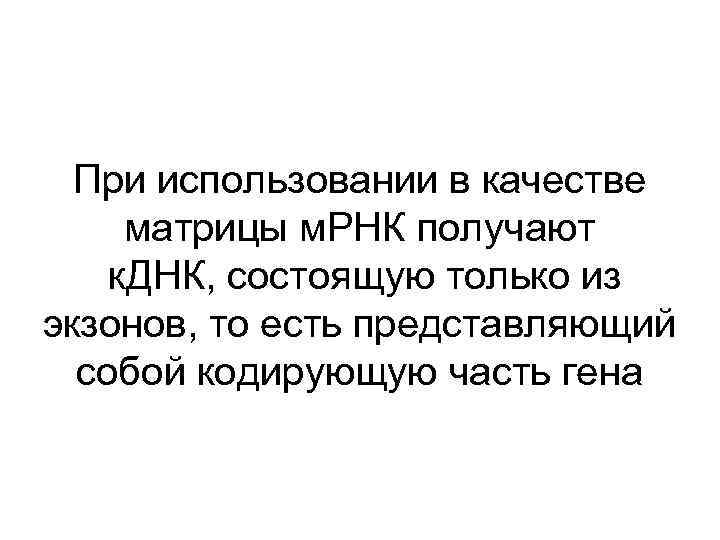 При использовании в качестве матрицы м. РНК получают к. ДНК, состоящую только из экзонов,