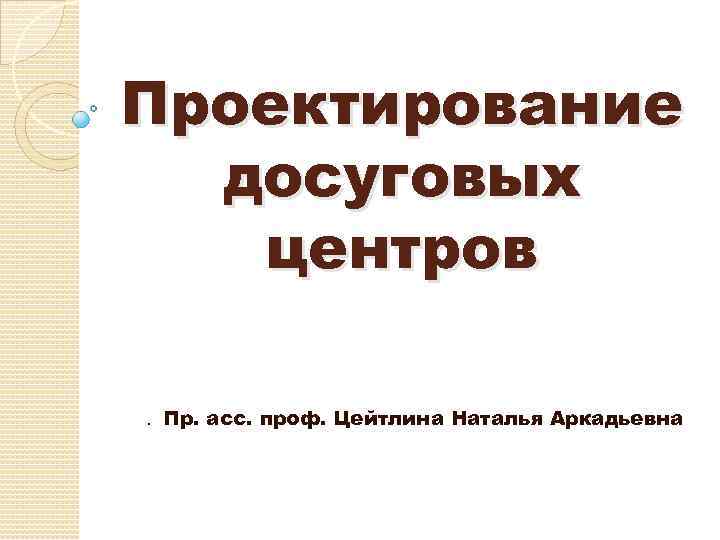 Проектирование досуговых центров. Пр. асс. проф. Цейтлина Наталья Аркадьевна 