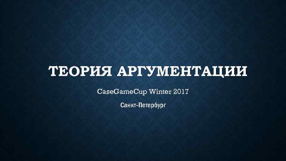 ТЕОРИЯ АРГУМЕНТАЦИИ Case. Game. Cup Winter 2017 Санкт-Петербург 