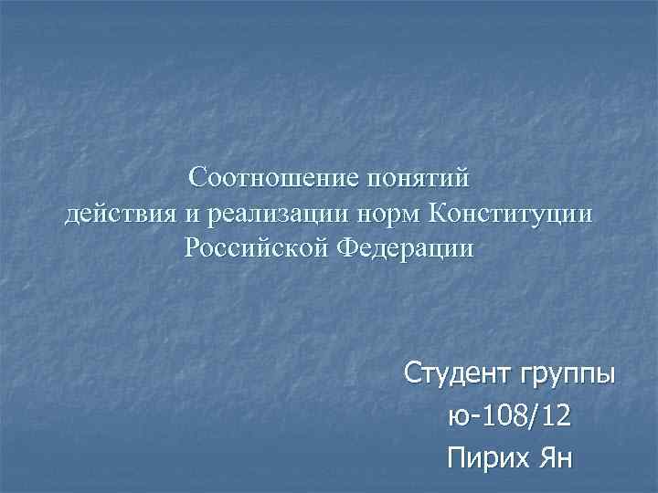 Соотношение понятий действия и реализации норм Конституции Российской Федерации Студент группы ю-108/12 Пирих Ян