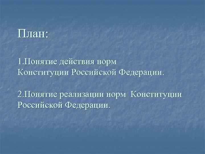 План: 1. Понятие действия норм Конституции Российской Федерации. 2. Понятие реализации норм Конституции Российской