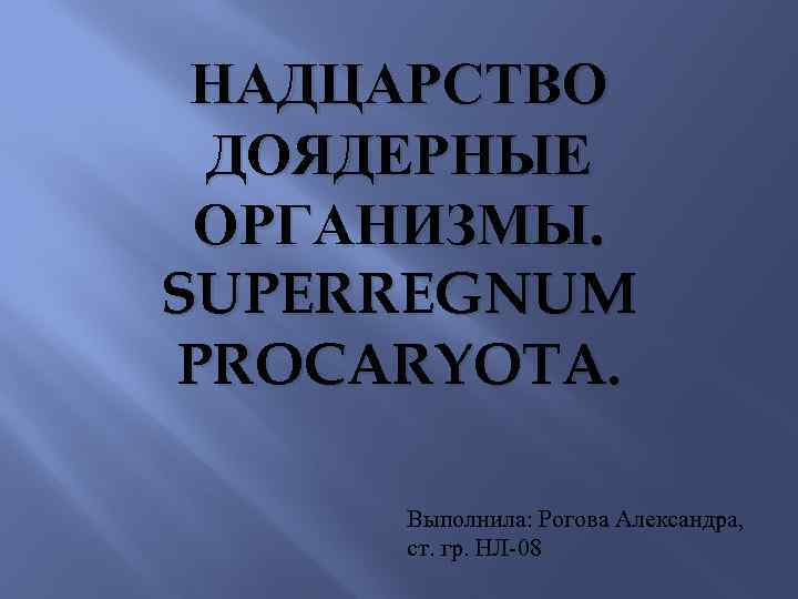 НАДЦАРСТВО ДОЯДЕРНЫЕ ОРГАНИЗМЫ. SUPERREGNUM PROCARYOTA. Выполнила: Рогова Александра, ст. гр. НЛ-08 