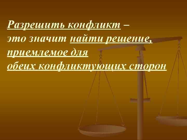 Разрешить конфликт – это значит найти решение, приемлемое для обеих конфликтующих сторон 