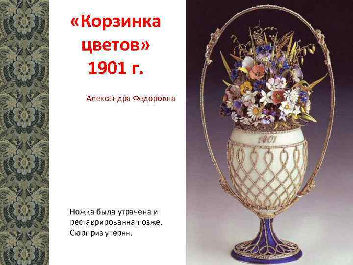  «Корзинка цветов» 1901 г. Александра Федоровна Ножка была утрачена и реставрированна позже. Сюрприз