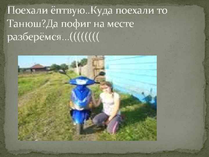 Поехали ёптвую. . Куда поехали то Танюш? Да пофиг на месте разберёмся…(((( 