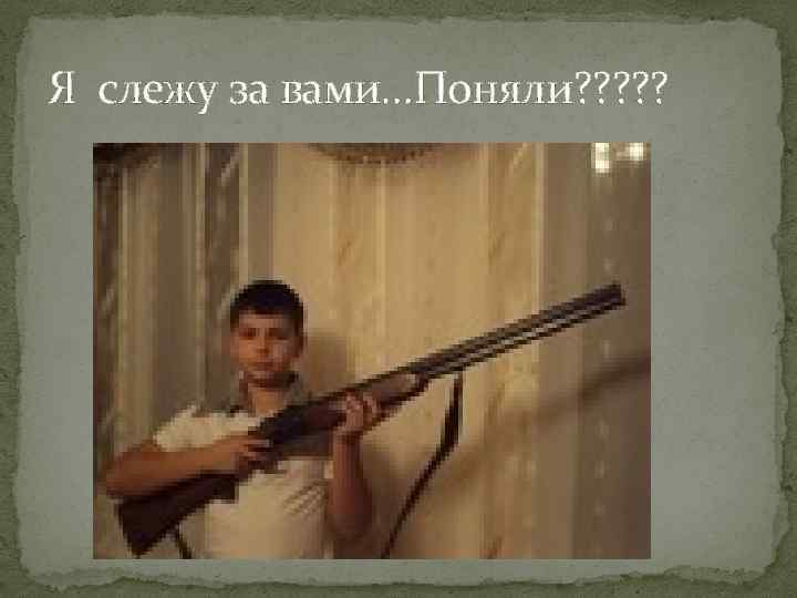 Я слежу за вами…Поняли? ? ? 