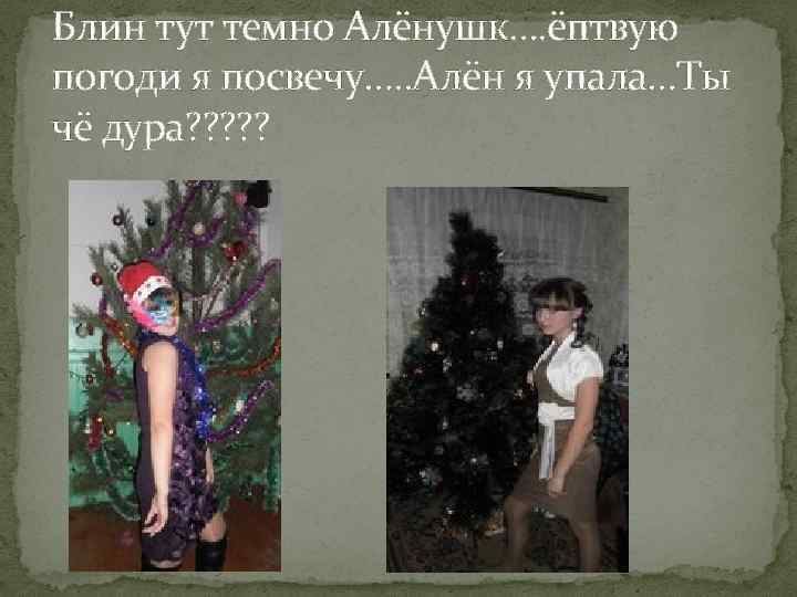 Блин тут темно Алёнушк…. ёптвую погоди я посвечу…. . Алён я упала…Ты чё дура?