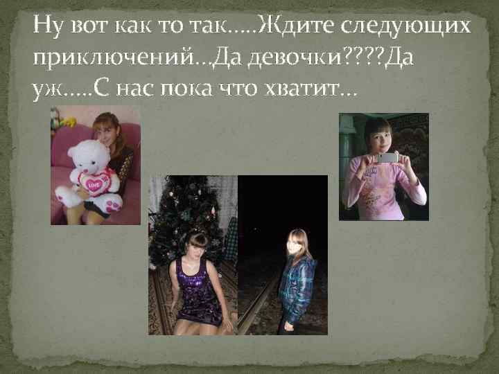 Ну вот как то так…. . Ждите следующих приключений…Да девочки? ? Да уж…. .