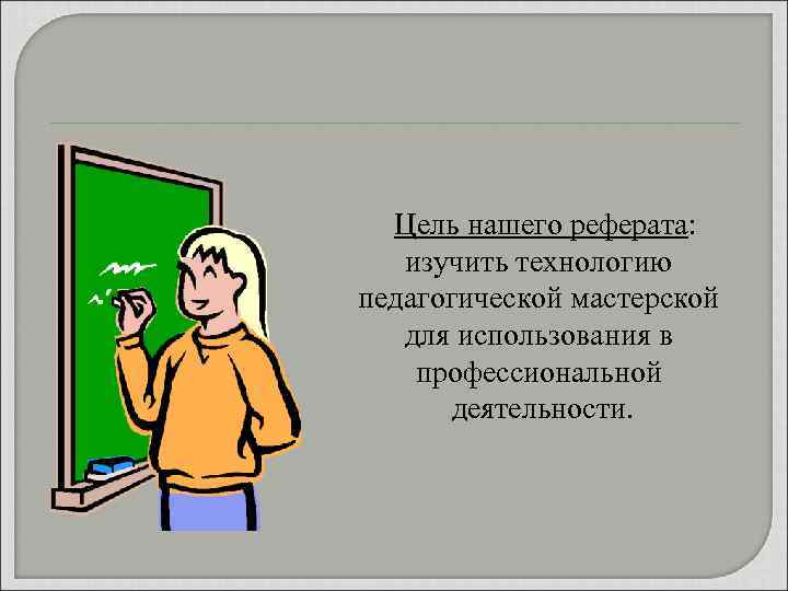 Цель нашего реферата: изучить технологию педагогической мастерской для использования в профессиональной деятельности. 