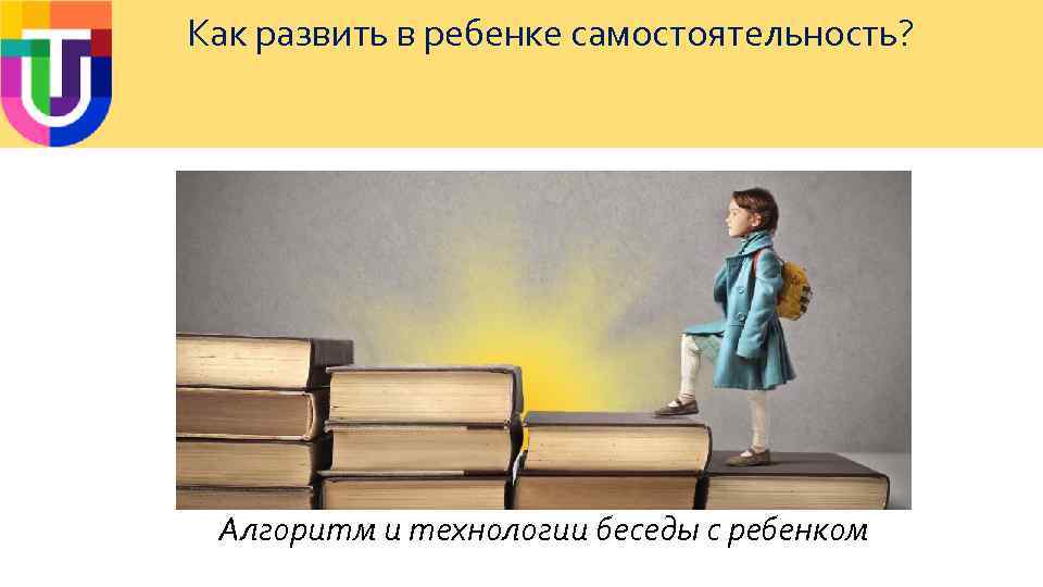 Как развить в ребенке самостоятельность? Алгоритм и технологии беседы с ребенком 