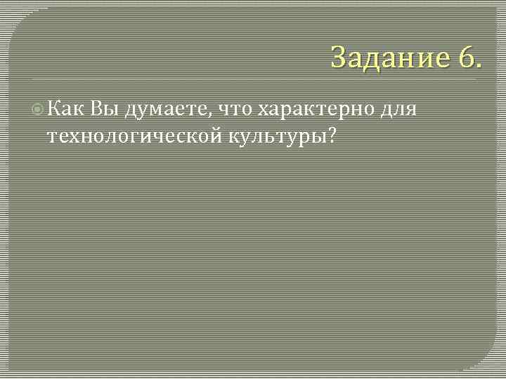 Задание 6. Как Вы думаете, что характерно для технологической культуры? 