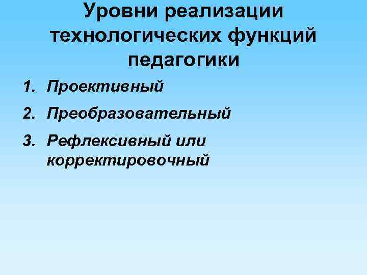 Уровни реализации технологических функций педагогики 1. Проективный 2. Преобразовательный 3. Рефлексивный или корректировочный 