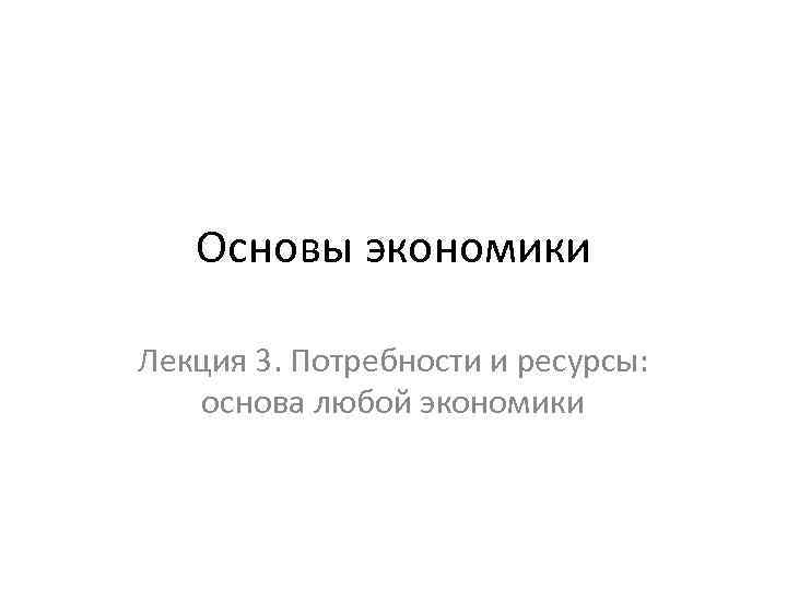 Основы экономики Лекция 3. Потребности и ресурсы: основа любой экономики 