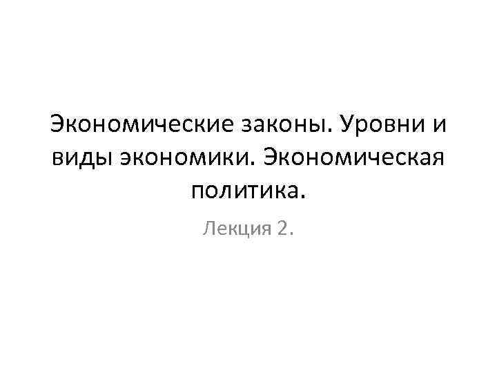 Экономические законы. Уровни и виды экономики. Экономическая политика. Лекция 2. 