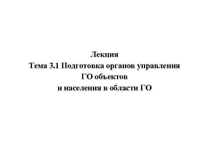 Лекция Тема 3. 1 Подготовка органов управления ГО объектов и населения в области ГО