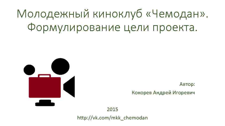 Молодежный киноклуб «Чемодан» . Формулирование цели проекта. Автор: Кокорев Андрей Игоревич 2015 http: //vk.