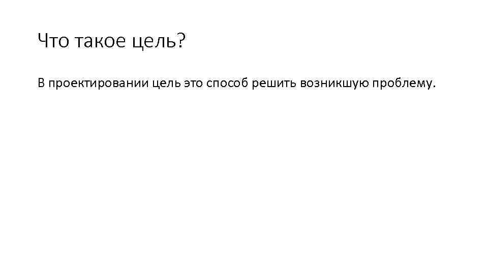 Что такое цель? В проектировании цель это способ решить возникшую проблему. 