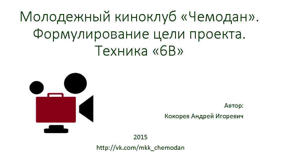 Молодежный киноклуб «Чемодан» . Формулирование цели проекта. Техника « 6 В» Автор: Кокорев Андрей