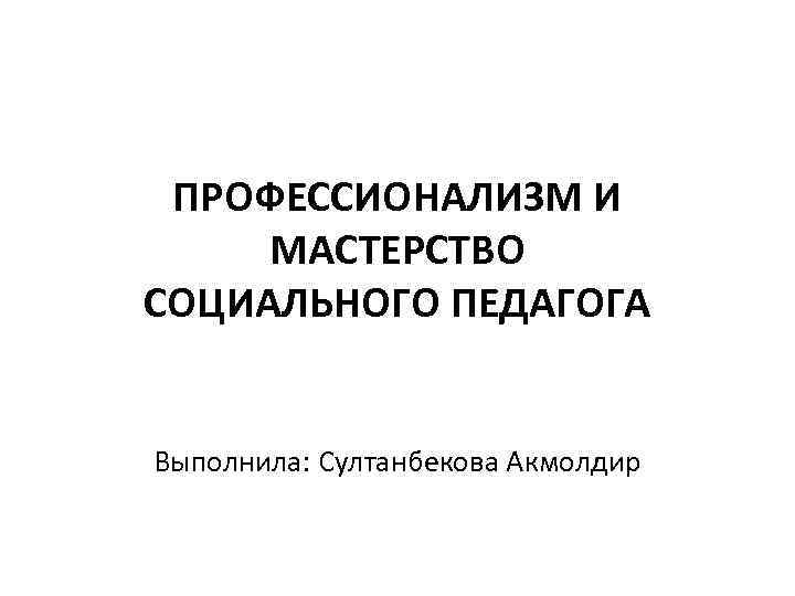 ПРОФЕССИОНАЛИЗМ И МАСТЕРСТВО СОЦИАЛЬНОГО ПЕДАГОГА Выполнила: Султанбекова Акмолдир 