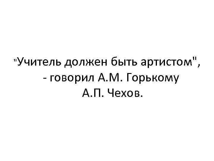  "Учитель должен быть артистом", - говорил А. М. Горькому А. П. Чехов. 