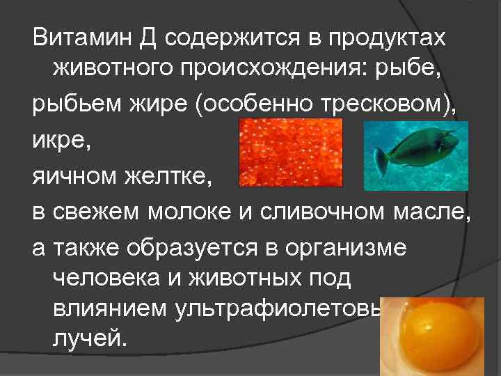 Витамин Д содержится в продуктах животного происхождения: рыбе, рыбьем жире (особенно тресковом), икре, яичном