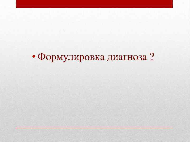  • Формулировка диагноза ? 