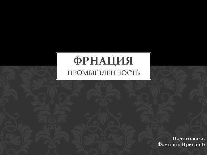 ФРНАЦИЯ ПРОМЫШЛЕННОСТЬ Подготовила: Фоминых Ирина 11 Б 