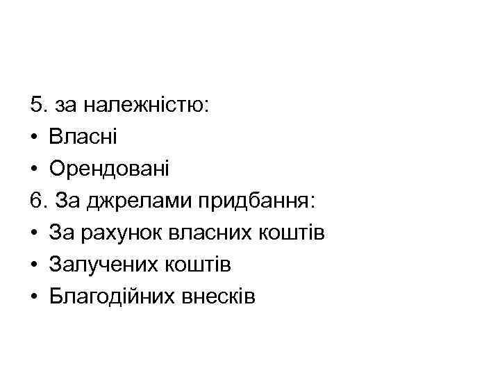 5. за належністю: • Власні • Орендовані 6. За джрелами придбання: • За рахунок