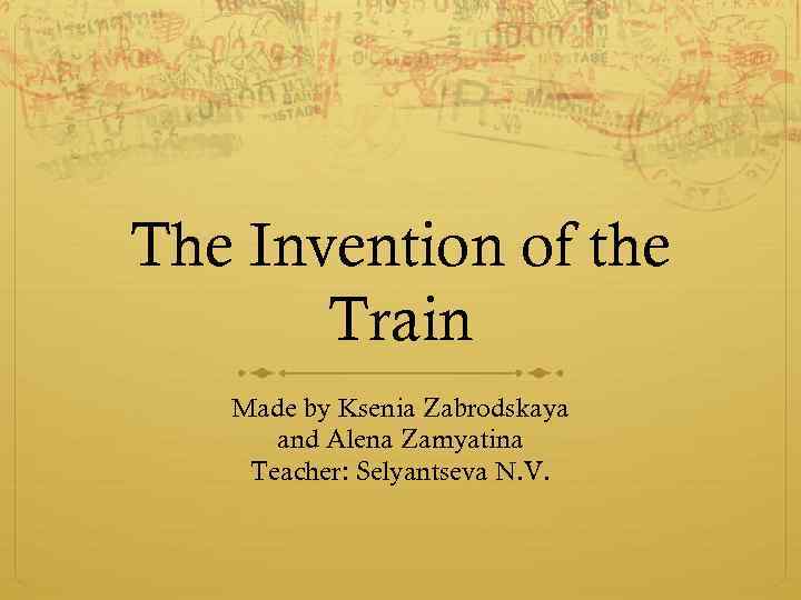The Invention of the Train Made by Ksenia Zabrodskaya and Alena Zamyatina Teacher: Selyantseva