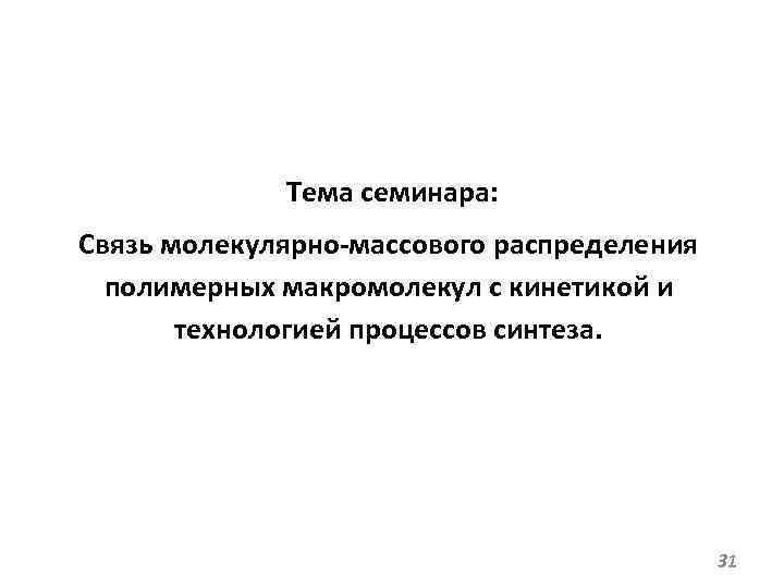 Тема семинара: Связь молекулярно-массового распределения полимерных макромолекул с кинетикой и технологией процессов синтеза. 31